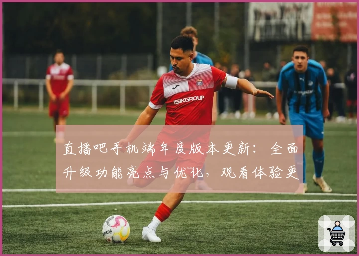 直播吧手机端年度版本更新：全面升级功能亮点与优化，观看体验更流畅！
