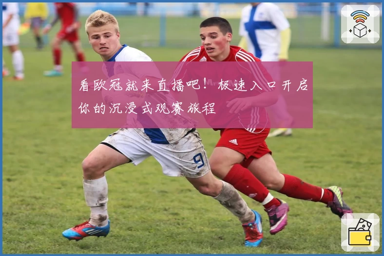 看欧冠就来直播吧！极速入口开启你的沉浸式观赛旅程