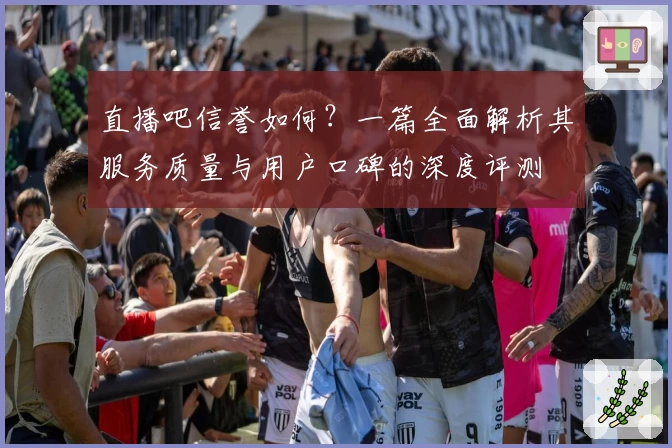 直播吧信誉如何?一篇全面解析其服务质量与用户口碑的深度评测