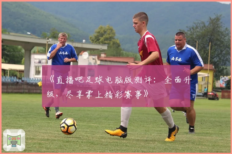 《直播吧足球电脑版测评：全面升级，尽享掌上精彩赛事》