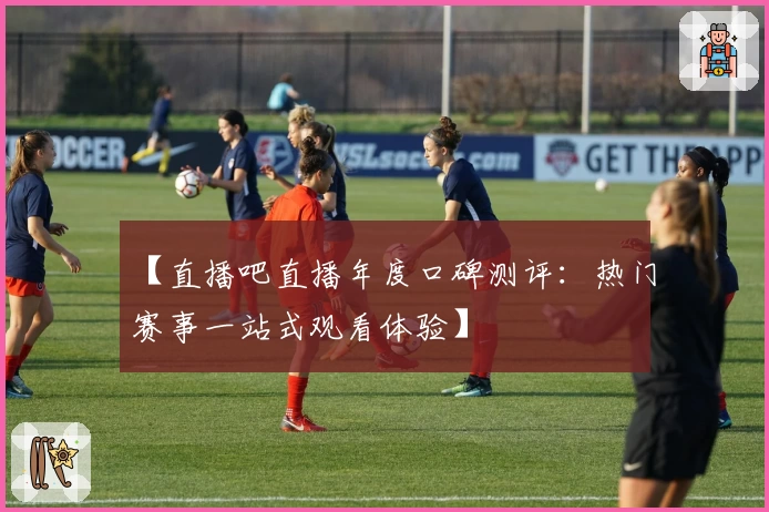 【直播吧直播年度口碑测评：热门赛事一站式观看体验】