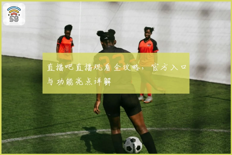 直播吧直播观看全攻略，官方入口与功能亮点详解