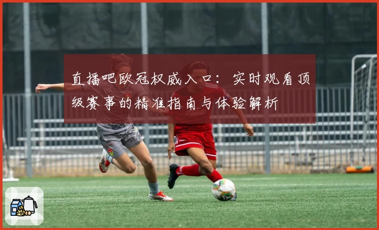 直播吧欧冠权威入口：实时观看顶级赛事的精准指南与体验解析