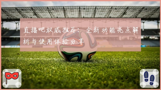 直播吧权威推荐：全新功能亮点解析与使用体验分享