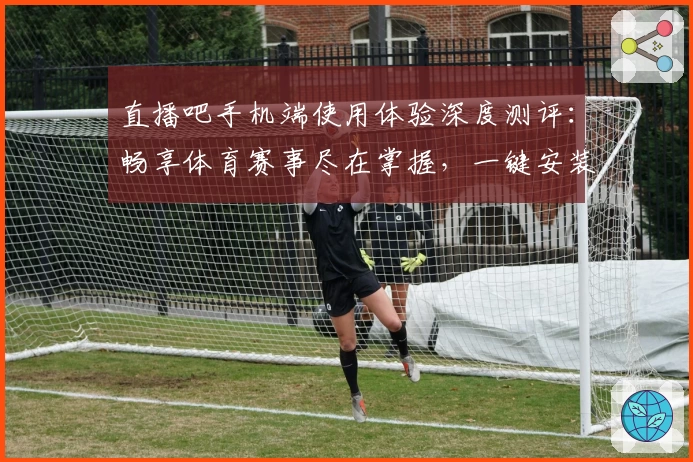 直播吧手机端使用体验深度测评：畅享体育赛事尽在掌握，一键安装教程指南