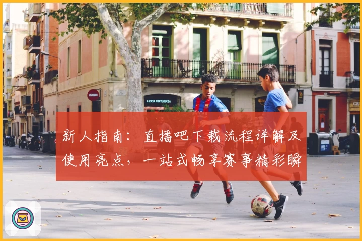 新人指南：直播吧下载流程详解及使用亮点，一站式畅享赛事精彩瞬间