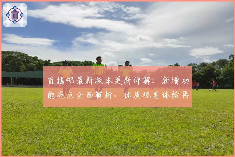 直播吧最新版本更新详解：新增功能亮点全面解析，优质观看体验再升级