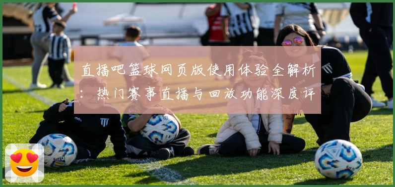 直播吧篮球网页版使用体验全解析：热门赛事直播与回放功能深度评测
