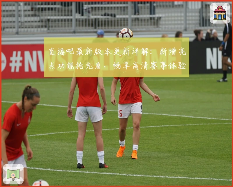 直播吧最新版本更新详解：新增亮点功能抢先看，畅享高清赛事体验