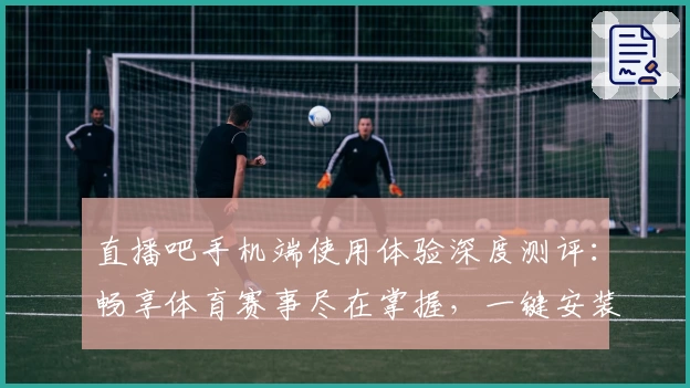 直播吧手机端使用体验深度测评：畅享体育赛事尽在掌握，一键安装教程指南