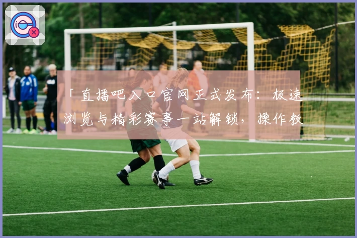 「直播吧入口官网正式发布：极速浏览与精彩赛事一站解锁，操作教程全解读」